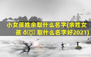 小女孩姓余取什么名字(余姓女孩 🦋 取什么名字好2021)